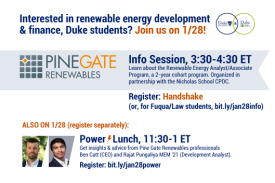 Text: Interested in renewable energy development and finance, Duke students? Join us on 1/28! Power Lunch, 11:30-1 ET: Get insights and advice from Pine Gate Renewables Professionals Bet Catt (CEO) and Rajat Pungaliya MEM’21 (Development Analyst) RSVP: bit.ly/jan28power. Pine Gate Renewables Info Session, 3:30 – 4:30 ET: Learn about the Renewable Energy Analyst/Associate Program, a 2-year cohort program. Organized in partnership with the Nicholas School CPDC. RSVP: Handshake (or, for Fuqua/Law, bit.ly/jan28info. Image: Headshots of Ben Catt and Rajat Pungaliya. Logos for Nicholas Institute and Energy Initiative.